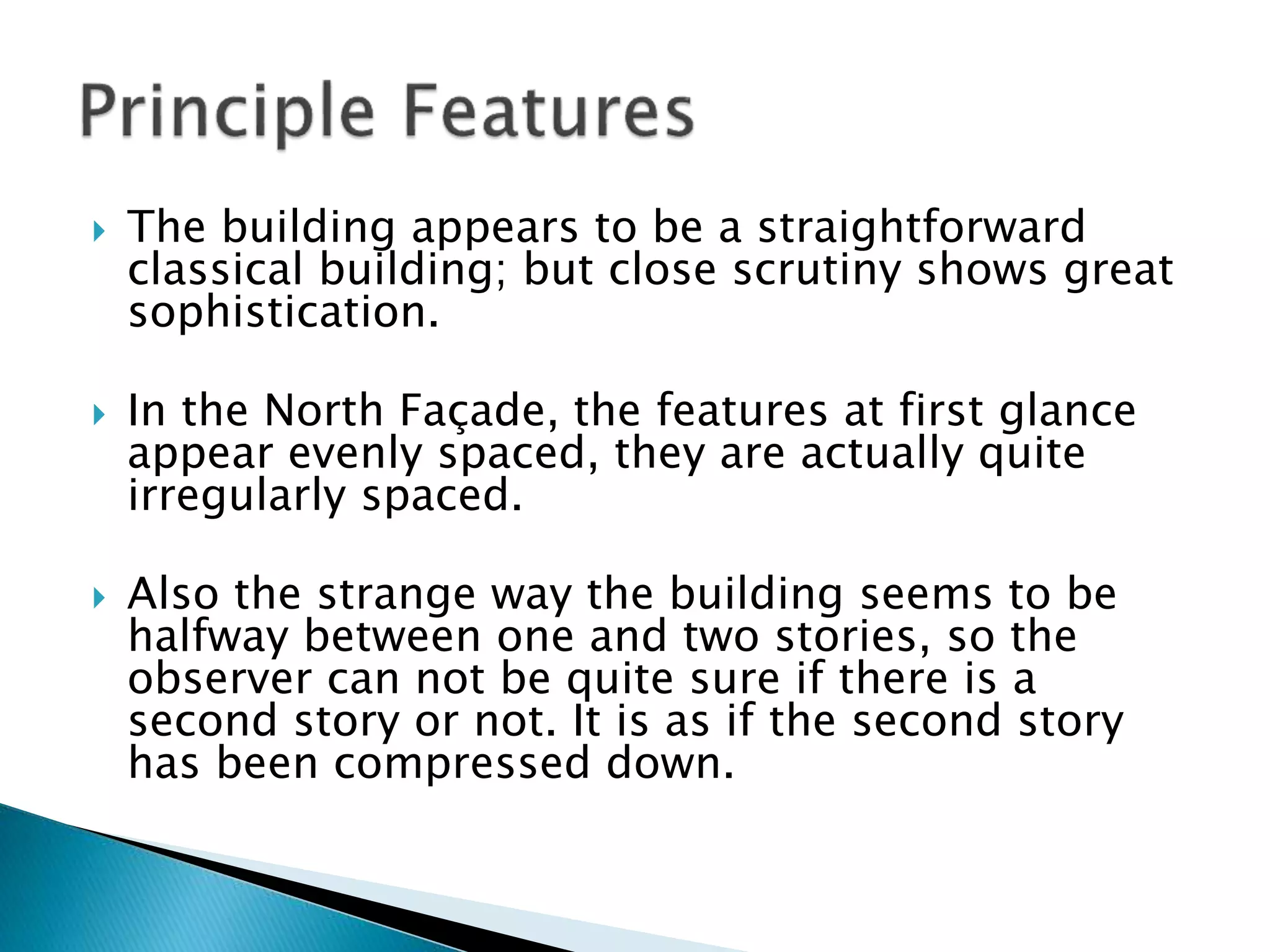  The building appears to be a straightforward
classical building; but close scrutiny shows great
sophistication.
 In the North Façade, the features at first glance
appear evenly spaced, they are actually quite
irregularly spaced.
 Also the strange way the building seems to be
halfway between one and two stories, so the
observer can not be quite sure if there is a
second story or not. It is as if the second story
has been compressed down.
 