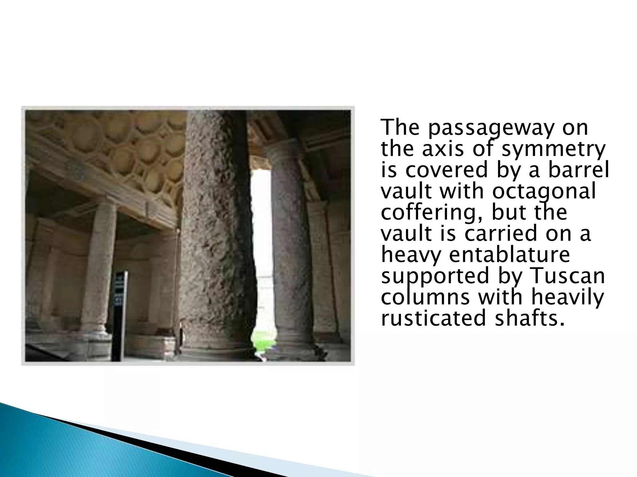 The passageway on
the axis of symmetry
is covered by a barrel
vault with octagonal
coffering, but the
vault is carried on a
heavy entablature
supported by Tuscan
columns with heavily
rusticated shafts.
 