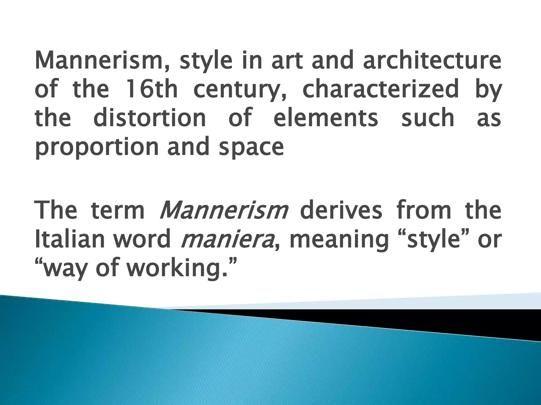 Mannerism, style in art and architecture
of the 16th century, characterized by
the distortion of elements such as
proportion and space
The term Mannerism derives from the
Italian word maniera, meaning “style” or
“way of working.”
 