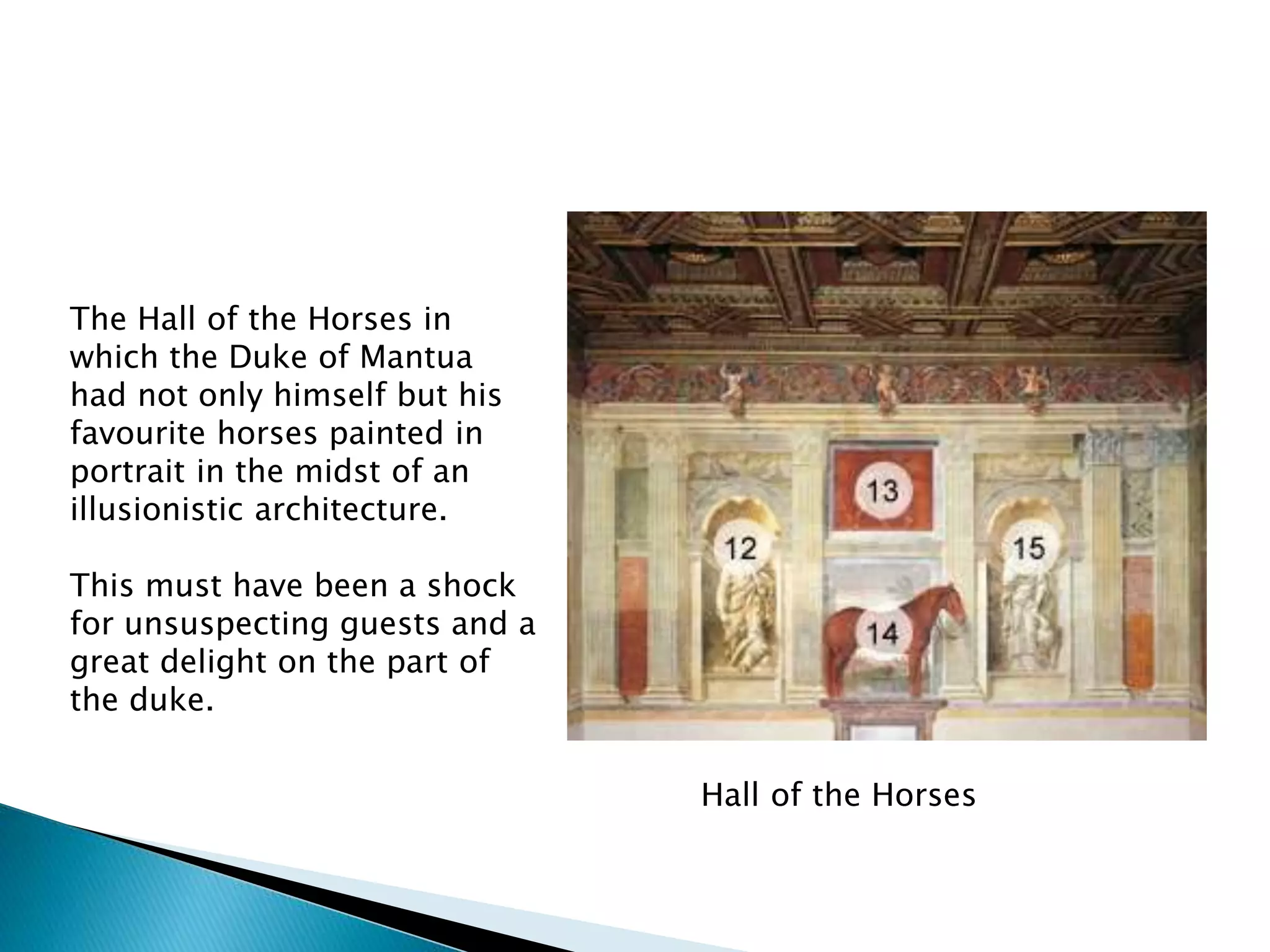 Hall of the Horses
The Hall of the Horses in
which the Duke of Mantua
had not only himself but his
favourite horses painted in
portrait in the midst of an
illusionistic architecture.
This must have been a shock
for unsuspecting guests and a
great delight on the part of
the duke.
 