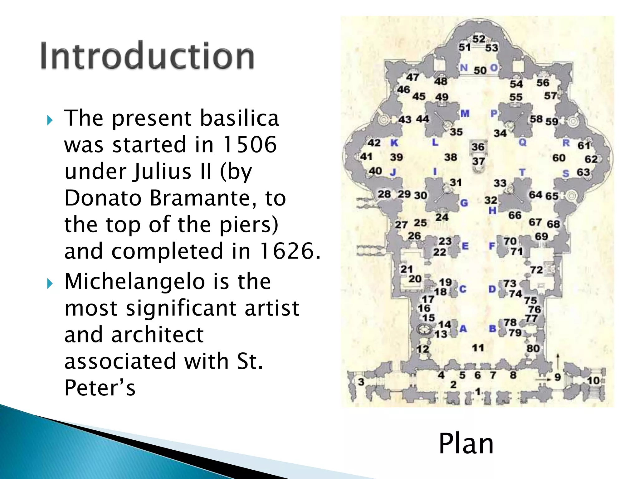  The present basilica
was started in 1506
under Julius II (by
Donato Bramante, to
the top of the piers)
and completed in 1626.
 Michelangelo is the
most significant artist
and architect
associated with St.
Peter’s
Plan
 