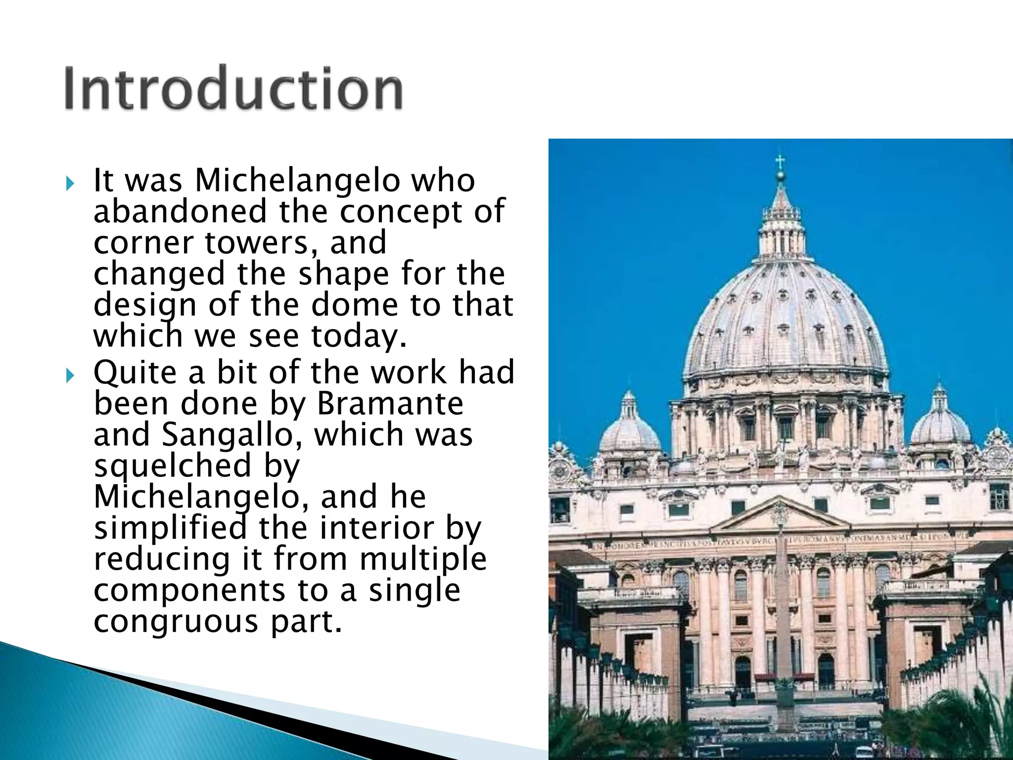  It was Michelangelo who
abandoned the concept of
corner towers, and
changed the shape for the
design of the dome to that
which we see today.
 Quite a bit of the work had
been done by Bramante
and Sangallo, which was
squelched by
Michelangelo, and he
simplified the interior by
reducing it from multiple
components to a single
congruous part.
 