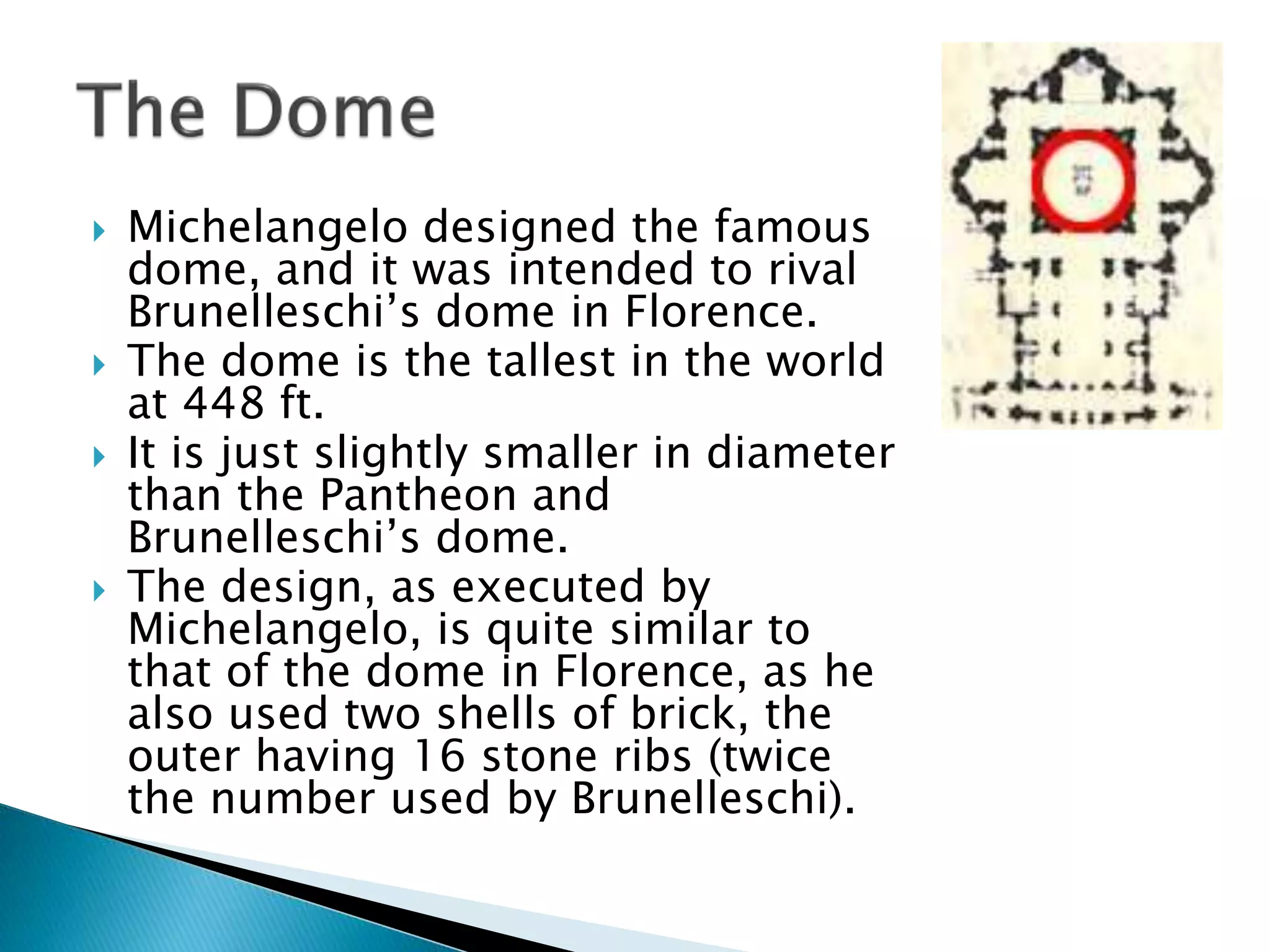  Michelangelo designed the famous
dome, and it was intended to rival
Brunelleschi’s dome in Florence.
 The dome is the tallest in the world
at 448 ft.
 It is just slightly smaller in diameter
than the Pantheon and
Brunelleschi’s dome.
 The design, as executed by
Michelangelo, is quite similar to
that of the dome in Florence, as he
also used two shells of brick, the
outer having 16 stone ribs (twice
the number used by Brunelleschi).
 