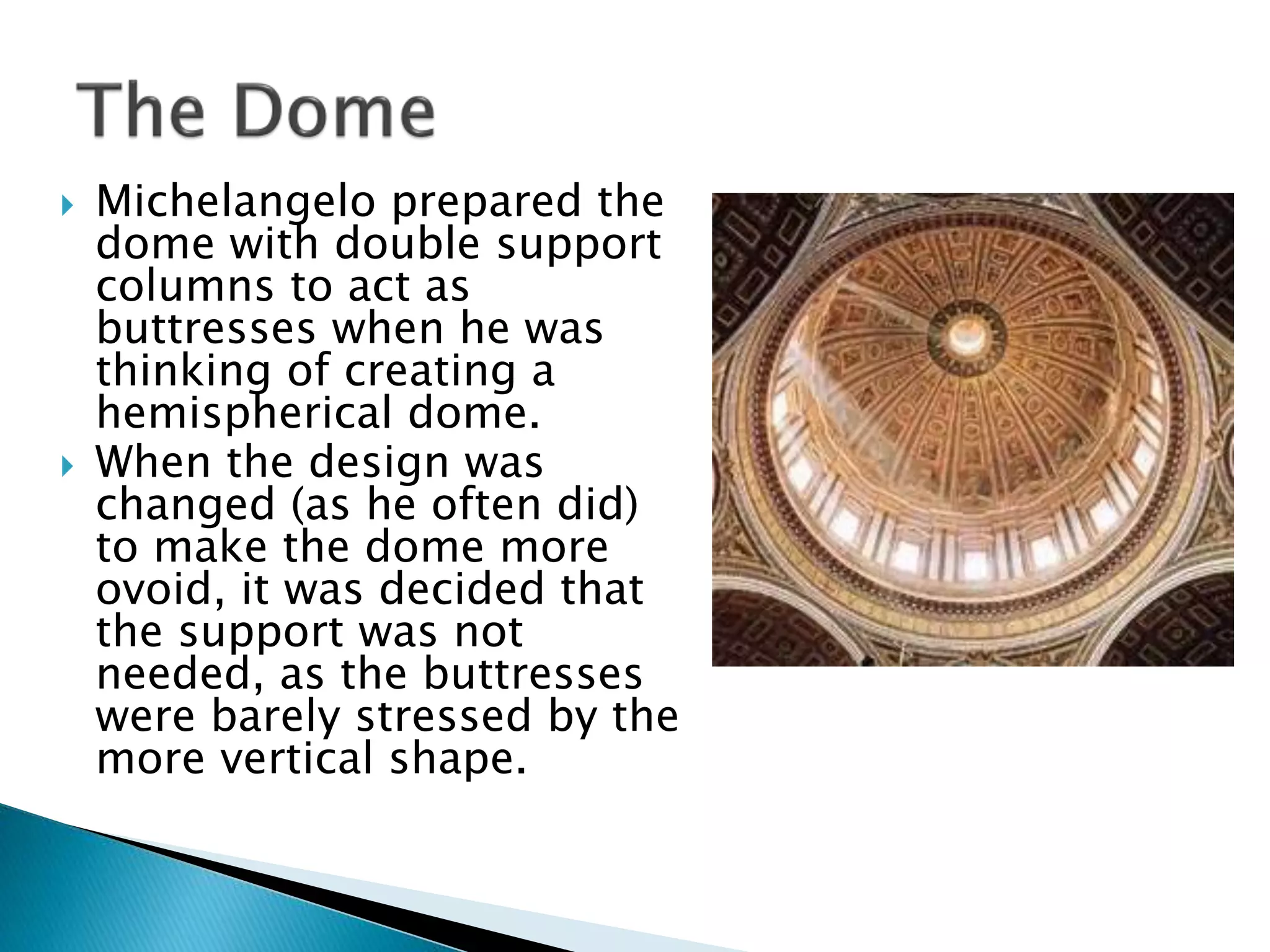  Michelangelo prepared the
dome with double support
columns to act as
buttresses when he was
thinking of creating a
hemispherical dome.
 When the design was
changed (as he often did)
to make the dome more
ovoid, it was decided that
the support was not
needed, as the buttresses
were barely stressed by the
more vertical shape.
 