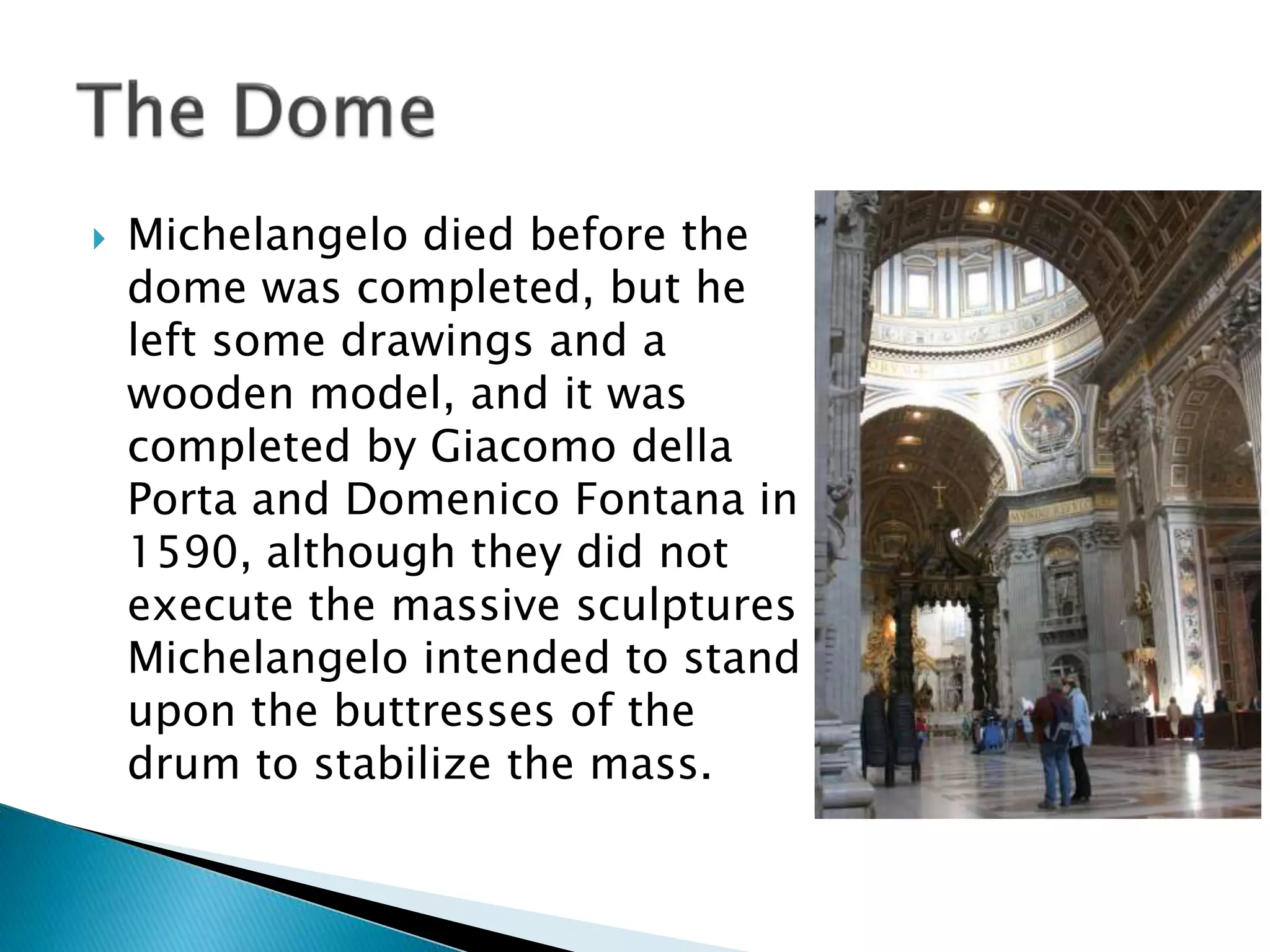  Michelangelo died before the
dome was completed, but he
left some drawings and a
wooden model, and it was
completed by Giacomo della
Porta and Domenico Fontana in
1590, although they did not
execute the massive sculptures
Michelangelo intended to stand
upon the buttresses of the
drum to stabilize the mass.
 