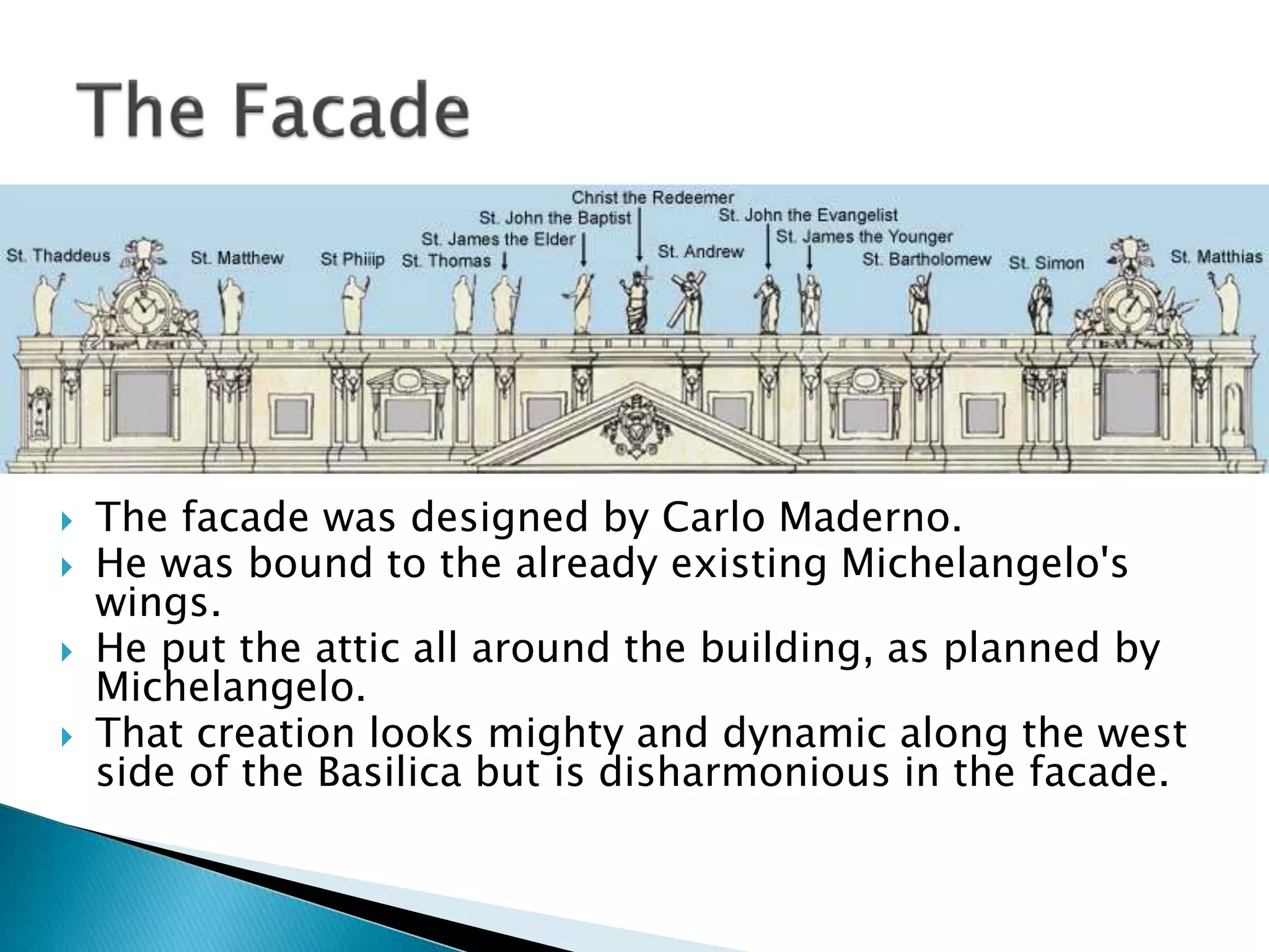  The facade was designed by Carlo Maderno.
 He was bound to the already existing Michelangelo's
wings.
 He put the attic all around the building, as planned by
Michelangelo.
 That creation looks mighty and dynamic along the west
side of the Basilica but is disharmonious in the facade.
 