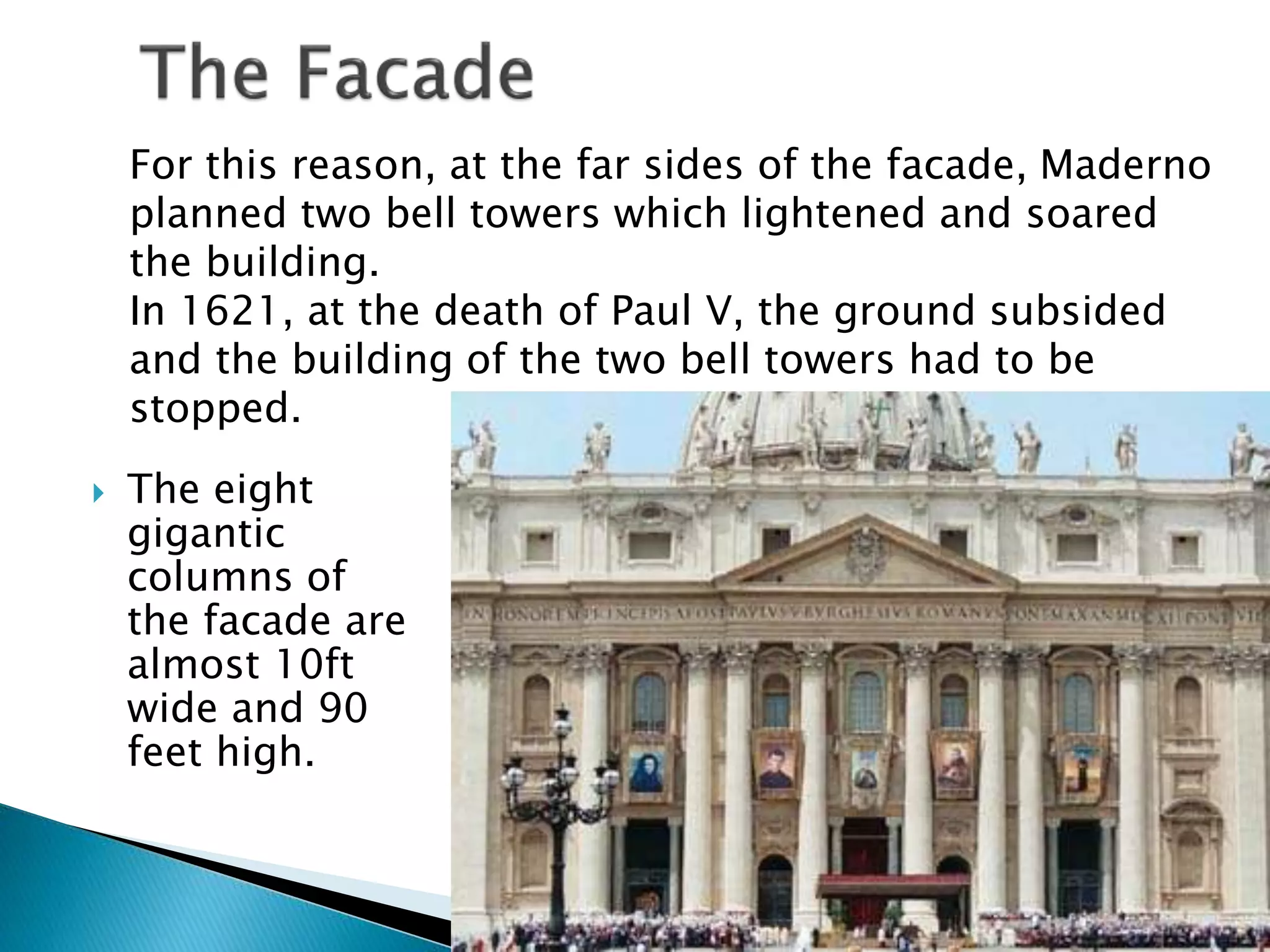  The eight
gigantic
columns of
the facade are
almost 10ft
wide and 90
feet high.
For this reason, at the far sides of the facade, Maderno
planned two bell towers which lightened and soared
the building.
In 1621, at the death of Paul V, the ground subsided
and the building of the two bell towers had to be
stopped.
 