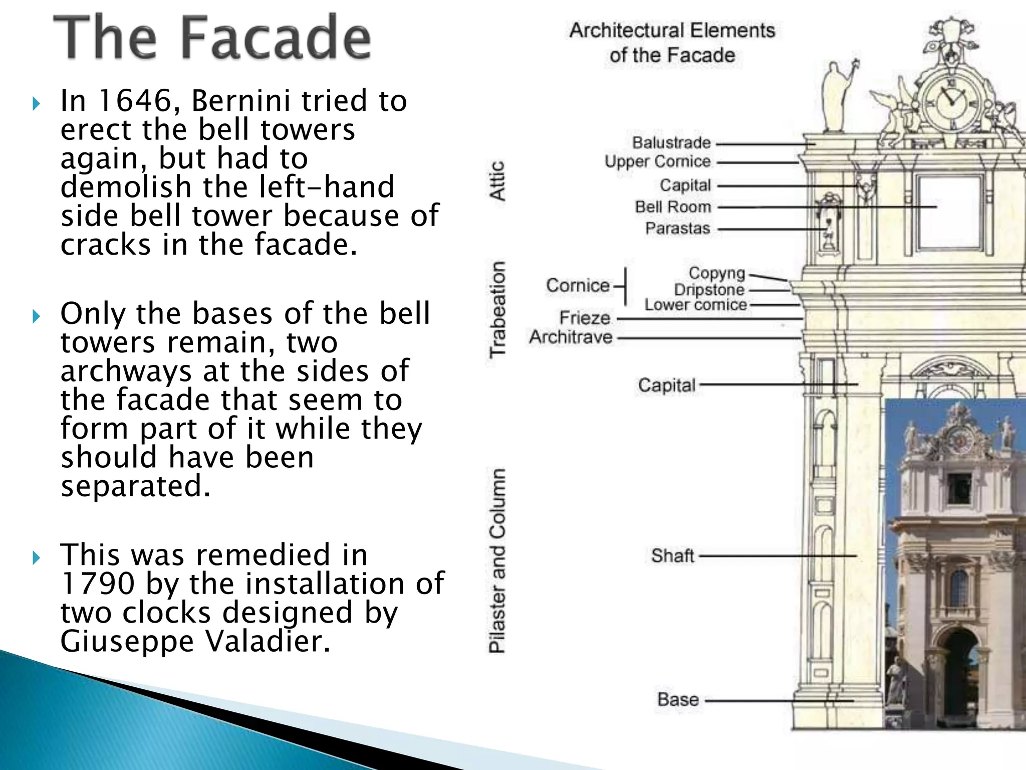  In 1646, Bernini tried to
erect the bell towers
again, but had to
demolish the left-hand
side bell tower because of
cracks in the facade.
 Only the bases of the bell
towers remain, two
archways at the sides of
the facade that seem to
form part of it while they
should have been
separated.
 This was remedied in
1790 by the installation of
two clocks designed by
Giuseppe Valadier.
 