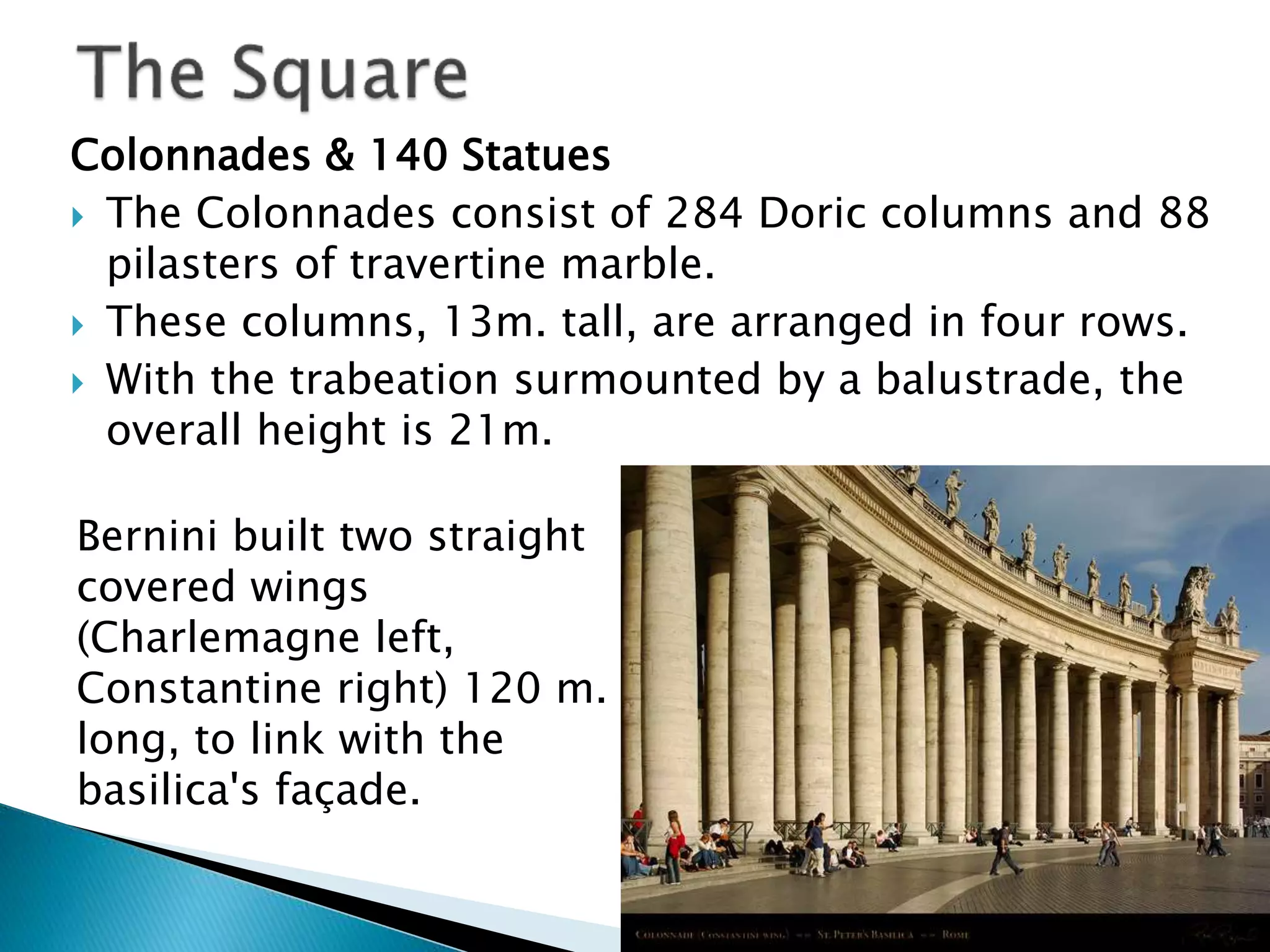 Colonnades & 140 Statues
 The Colonnades consist of 284 Doric columns and 88
pilasters of travertine marble.
 These columns, 13m. tall, are arranged in four rows.
 With the trabeation surmounted by a balustrade, the
overall height is 21m.
Bernini built two straight
covered wings
(Charlemagne left,
Constantine right) 120 m.
long, to link with the
basilica's façade.
 