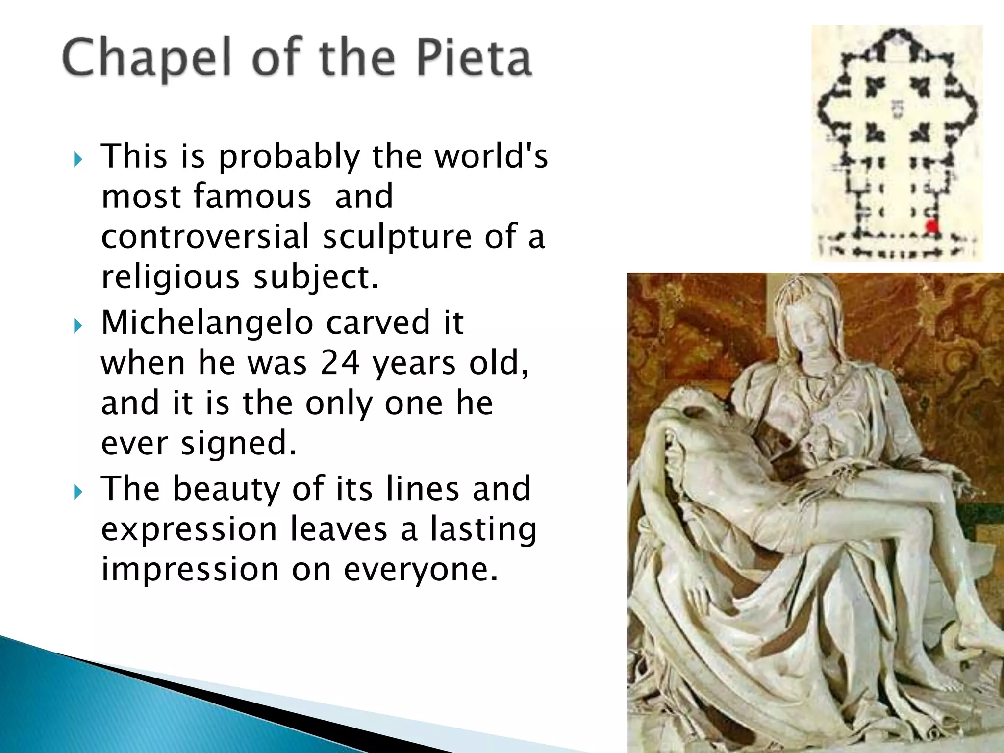  This is probably the world's
most famous and
controversial sculpture of a
religious subject.
 Michelangelo carved it
when he was 24 years old,
and it is the only one he
ever signed.
 The beauty of its lines and
expression leaves a lasting
impression on everyone.
 