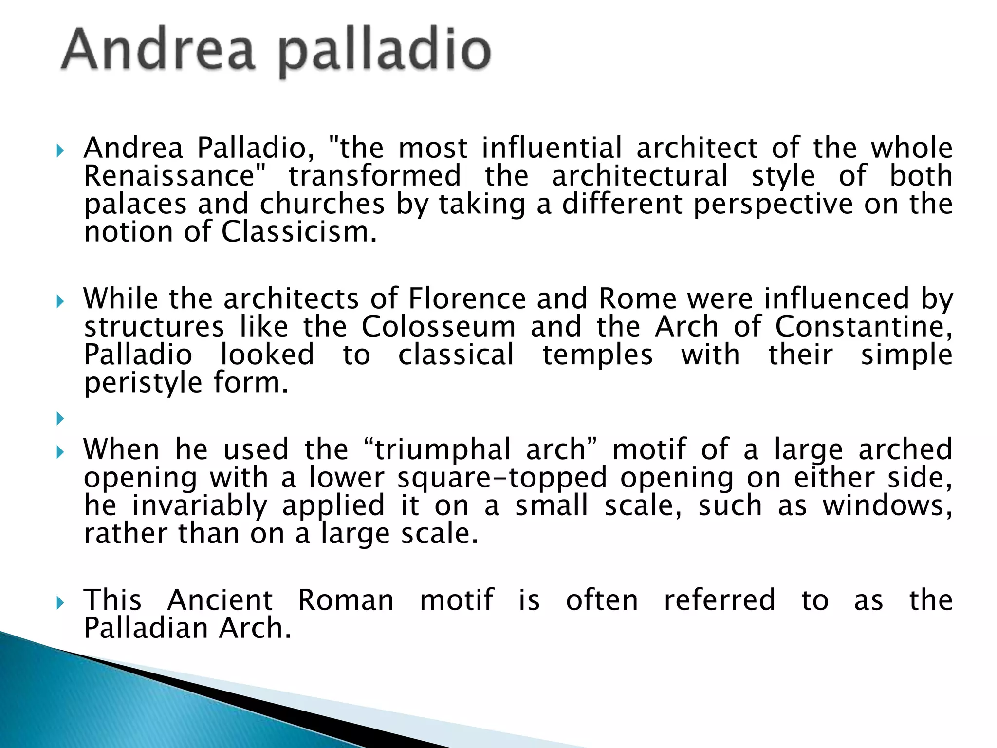  Andrea Palladio, "the most influential architect of the whole
Renaissance" transformed the architectural style of both
palaces and churches by taking a different perspective on the
notion of Classicism.
 While the architects of Florence and Rome were influenced by
structures like the Colosseum and the Arch of Constantine,
Palladio looked to classical temples with their simple
peristyle form.

 When he used the “triumphal arch” motif of a large arched
opening with a lower square-topped opening on either side,
he invariably applied it on a small scale, such as windows,
rather than on a large scale.
 This Ancient Roman motif is often referred to as the
Palladian Arch.
 
