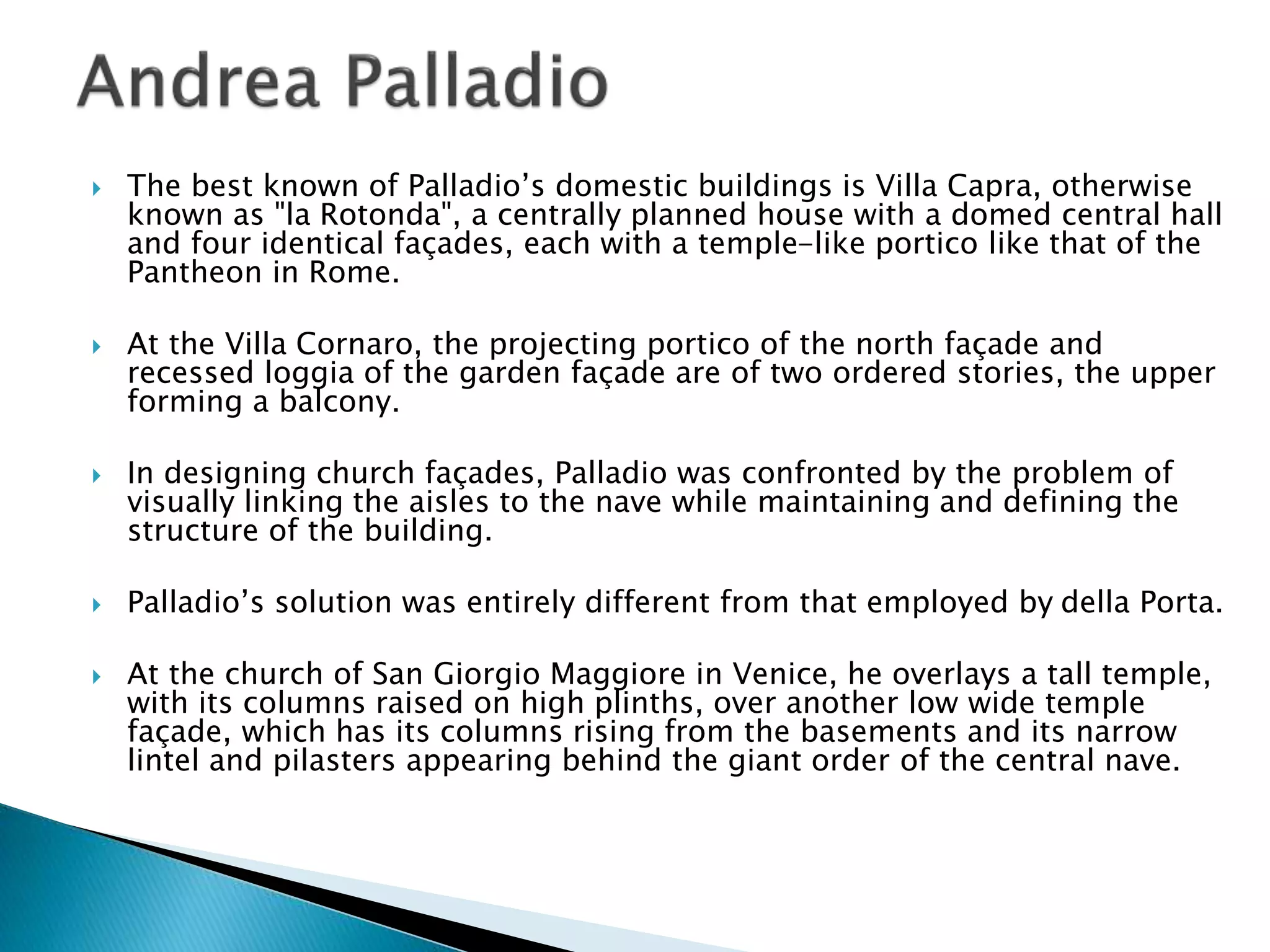  The best known of Palladio’s domestic buildings is Villa Capra, otherwise
known as "la Rotonda", a centrally planned house with a domed central hall
and four identical façades, each with a temple-like portico like that of the
Pantheon in Rome.
 At the Villa Cornaro, the projecting portico of the north façade and
recessed loggia of the garden façade are of two ordered stories, the upper
forming a balcony.
 In designing church façades, Palladio was confronted by the problem of
visually linking the aisles to the nave while maintaining and defining the
structure of the building.
 Palladio’s solution was entirely different from that employed by della Porta.
 At the church of San Giorgio Maggiore in Venice, he overlays a tall temple,
with its columns raised on high plinths, over another low wide temple
façade, which has its columns rising from the basements and its narrow
lintel and pilasters appearing behind the giant order of the central nave.
 
