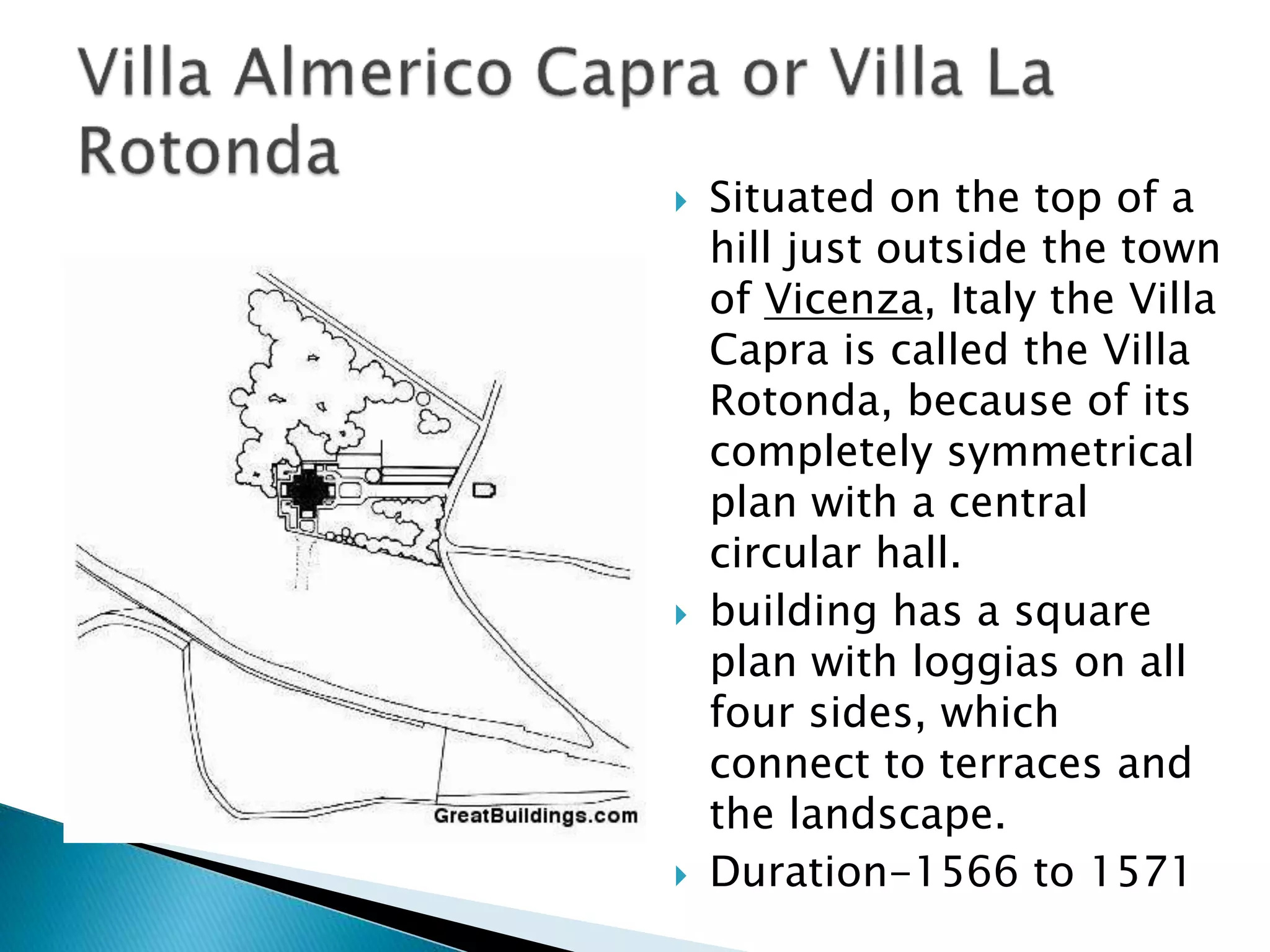  Situated on the top of a
hill just outside the town
of Vicenza, Italy the Villa
Capra is called the Villa
Rotonda, because of its
completely symmetrical
plan with a central
circular hall.
 building has a square
plan with loggias on all
four sides, which
connect to terraces and
the landscape.
 Duration-1566 to 1571
 