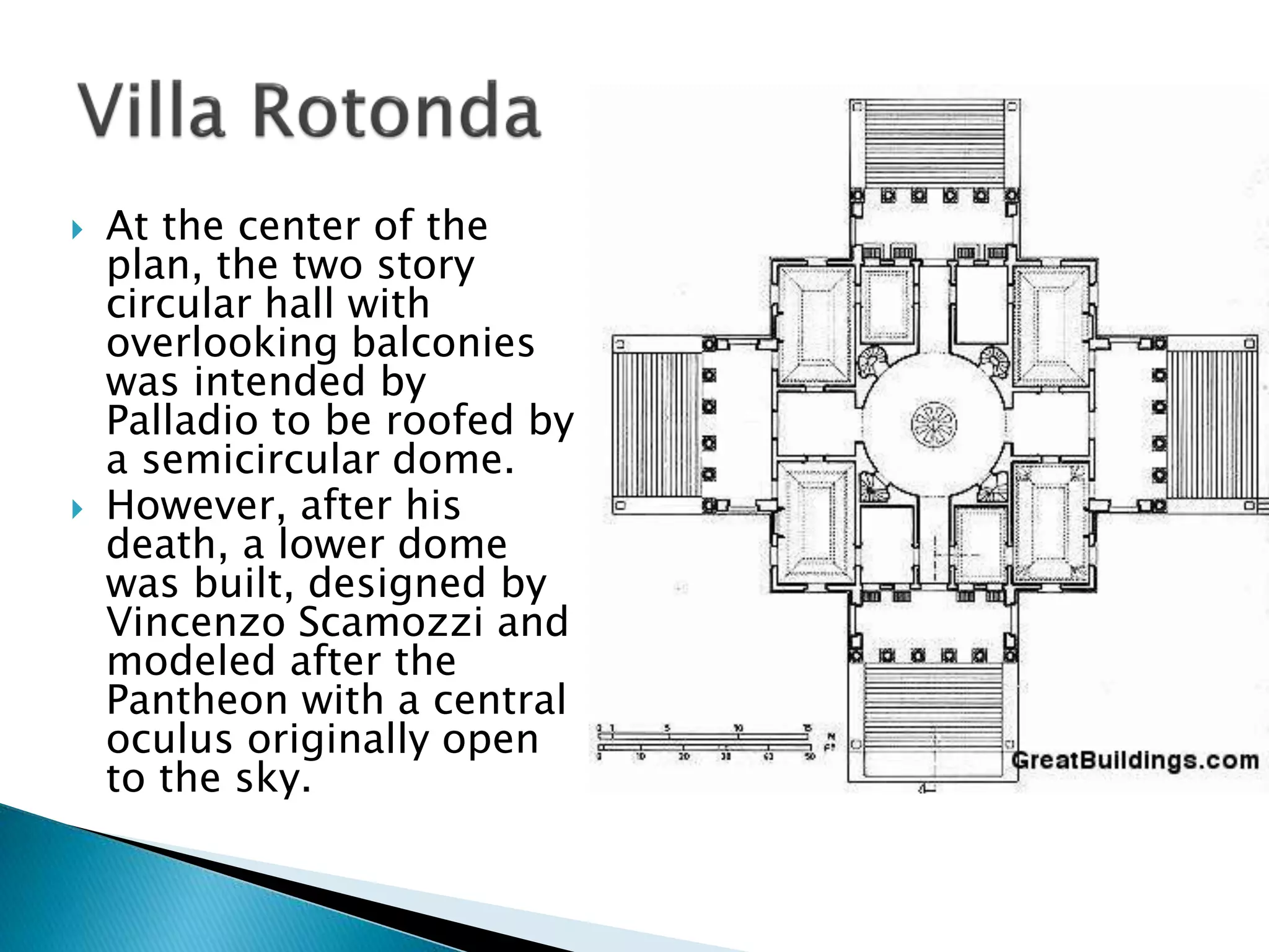  At the center of the
plan, the two story
circular hall with
overlooking balconies
was intended by
Palladio to be roofed by
a semicircular dome.
 However, after his
death, a lower dome
was built, designed by
Vincenzo Scamozzi and
modeled after the
Pantheon with a central
oculus originally open
to the sky.
 