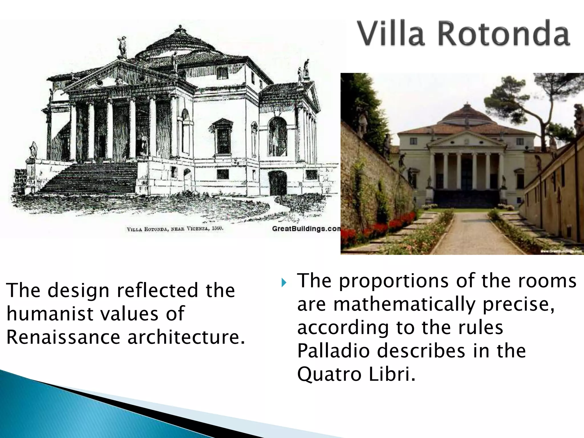  The proportions of the rooms
are mathematically precise,
according to the rules
Palladio describes in the
Quatro Libri.
The design reflected the
humanist values of
Renaissance architecture.
 