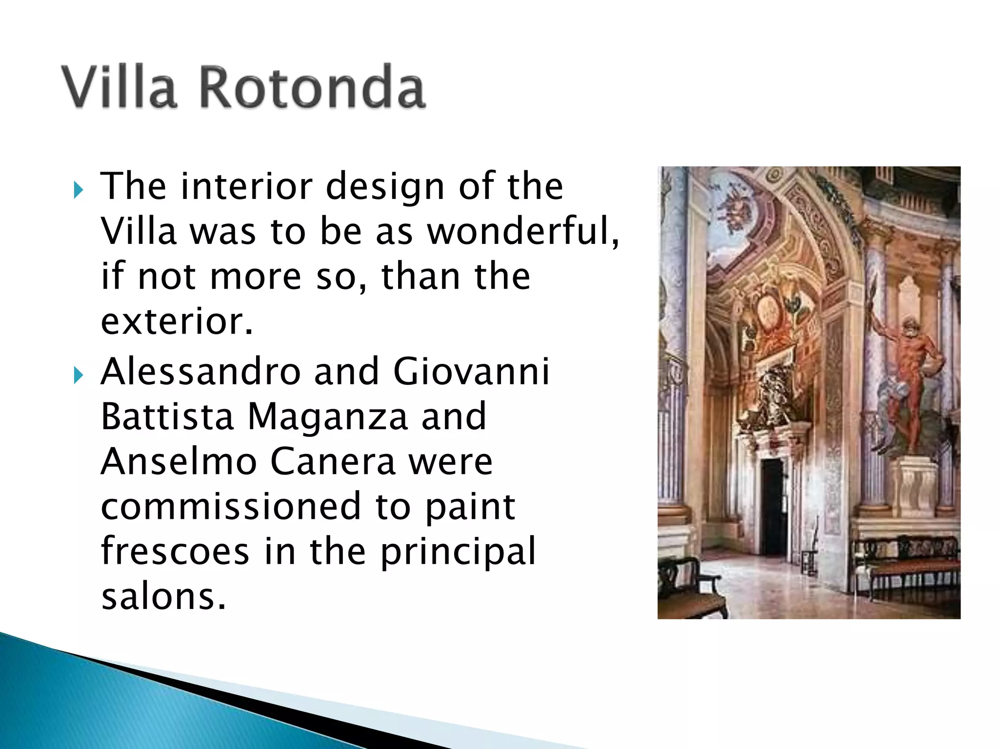  The interior design of the
Villa was to be as wonderful,
if not more so, than the
exterior.
 Alessandro and Giovanni
Battista Maganza and
Anselmo Canera were
commissioned to paint
frescoes in the principal
salons.
 