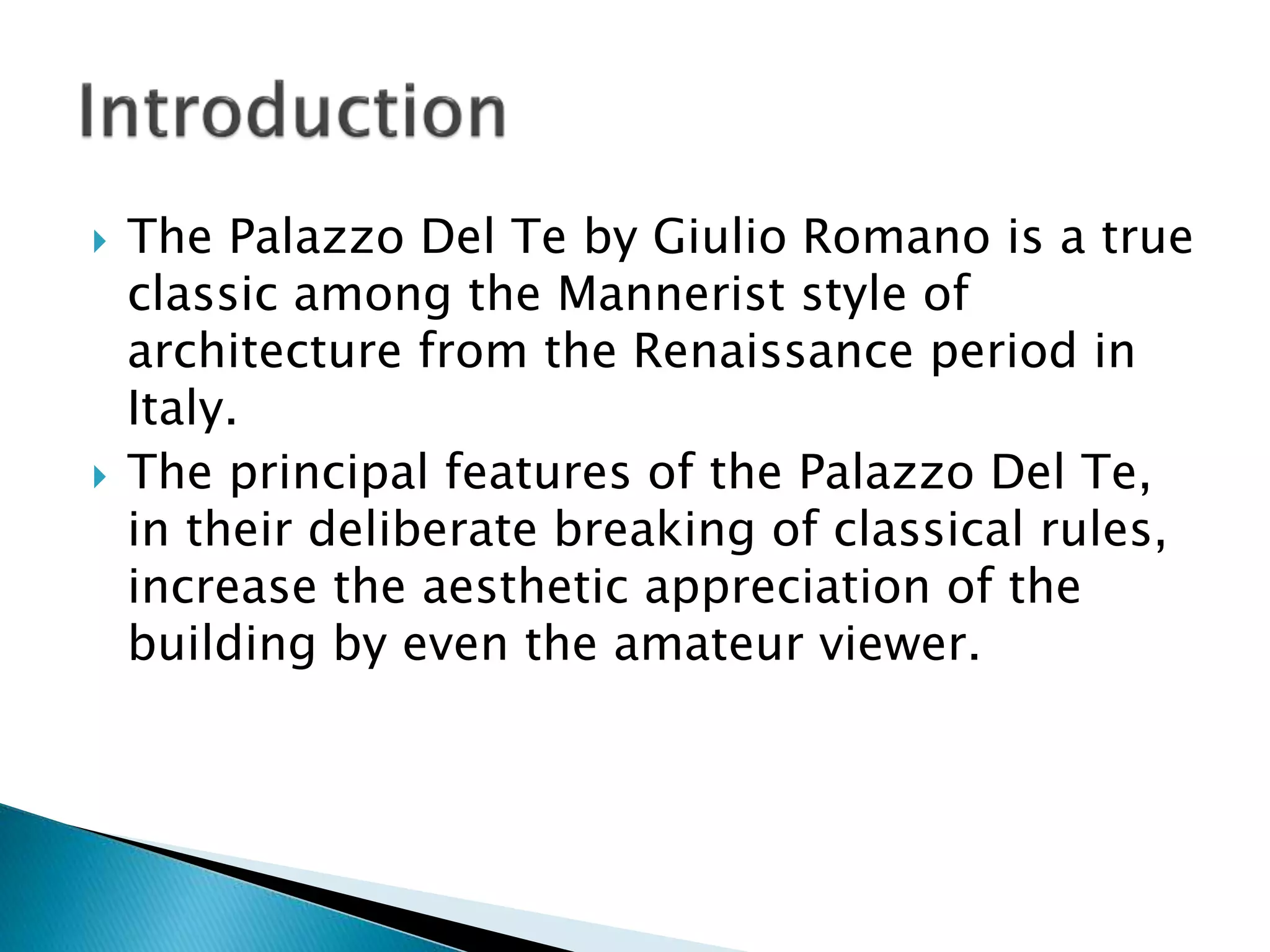  The Palazzo Del Te by Giulio Romano is a true
classic among the Mannerist style of
architecture from the Renaissance period in
Italy.
 The principal features of the Palazzo Del Te,
in their deliberate breaking of classical rules,
increase the aesthetic appreciation of the
building by even the amateur viewer.
 