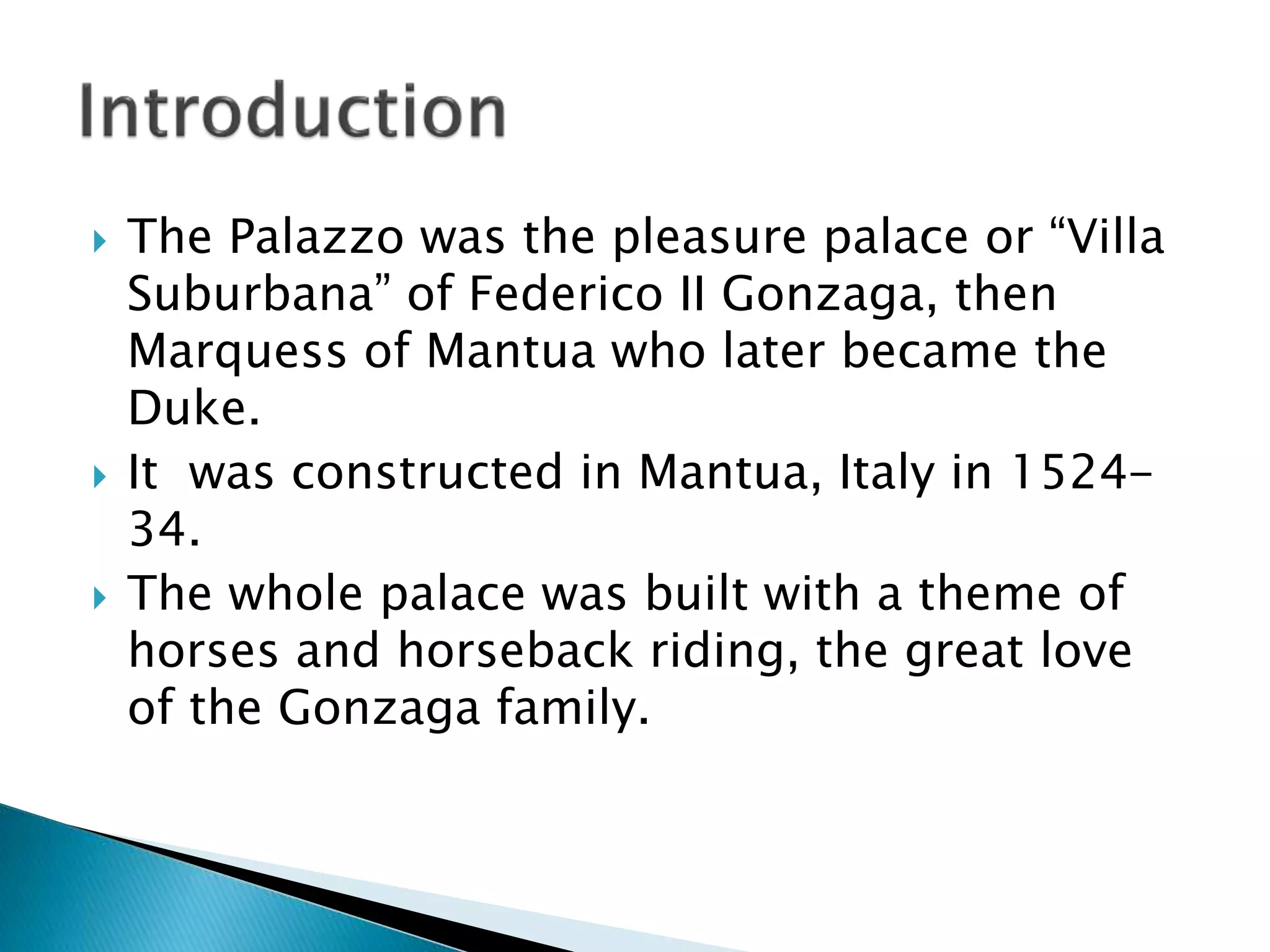  The Palazzo was the pleasure palace or “Villa
Suburbana” of Federico II Gonzaga, then
Marquess of Mantua who later became the
Duke.
 It was constructed in Mantua, Italy in 1524-
34.
 The whole palace was built with a theme of
horses and horseback riding, the great love
of the Gonzaga family.
 