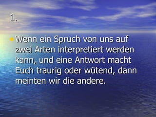 1. Wenn ein Spruch von uns auf zwei Arten interpretiert werden kann, und eine Antwort macht Euch traurig oder wütend, dann meinten wir die andere. 