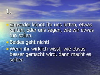1. Entweder könnt Ihr uns bitten, etwas zu tun, oder uns sagen, wie wir etwas tun sollen. Beides geht nicht! Wenn ihr wirklich wisst, wie etwas besser gemacht wird, dann macht es  selber. 