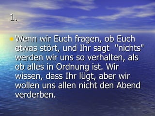 1. Wenn wir Euch fragen, ob Euch etwas stört, und Ihr sagt  "nichts" werden wir uns so verhalten, als ob alles in Ordnung ist. Wir wissen, dass Ihr lügt, aber wir wollen uns allen nicht den Abend verderben. 