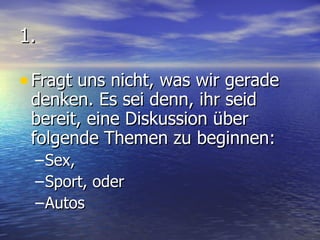 1. Fragt uns nicht, was wir gerade denken. Es sei denn, ihr seid bereit, eine Diskussion über folgende Themen zu beginnen: Sex, Sport, oder Autos 