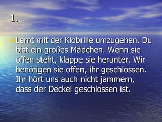 1. Lernt mit der Klobrille umzugehen. Du bist ein großes Mädchen. Wenn sie offen steht, klappe sie herunter. Wir benötigen sie offen, ihr geschlossen. Ihr hört uns auch nicht jammern, dass der Deckel geschlossen ist. 