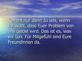 1. Kommt nur dann zu uns, wenn Ihr wollt, dass Euer Problem von uns gelöst wird. Das ist es, was wir tun. Für Mitgefühl sind Eure Freundinnen da. 
