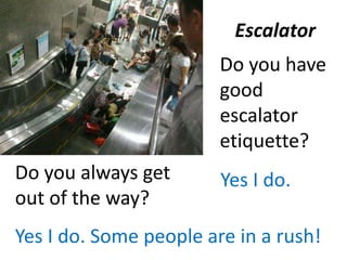 Escalator
Do you have
good
escalator
etiquette?
Yes I do.Do you always get
out of the way?
Yes I do. Some people are in a rush!
 