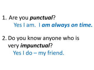 Are you punctual?
Yes I am. I am always on time.
Do you know anyone who is
very impunctual?
Yes I do – my friend.
1.
2.
 