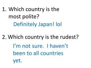 Which country is the
most polite?
Definitely Japan! lol
Which country is the rudest?
I’m not sure. I haven’t
been to all countries
yet.
1.
2.
 