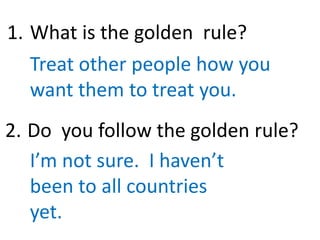 What is the golden rule?
Treat other people how you
want them to treat you.
Do you follow the golden rule?
I’m not sure. I haven’t
been to all countries
yet.
1.
2.
 