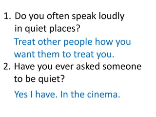 Do you often speak loudly
in quiet places?
Treat other people how you
want them to treat you.
Have you ever asked someone
to be quiet?
Yes I have. In the cinema.
1.
2.
 
