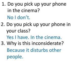 Do you pick up your phone
in the cinema?
No I don’t.
Do you pick up your phone in
your class?
Yes I have. In the cinema.
1.
2.
Why is this inconsiderate?
Because it disturbs other
people.
3.
 