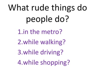 What rude things do
people do?
1.in the metro?
2.while walking?
3.while driving?
4.while shopping?
 