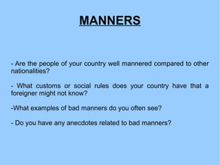 MANNERS
- Are the people of your country well mannered compared to other
nationalities?
- What customs or social rules does your country have that a
foreigner might not know?
-What examples of bad manners do you often see?
- Do you have any anecdotes related to bad manners?
 