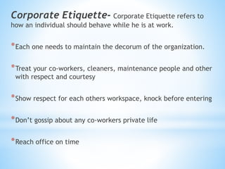 Corporate Etiquette- Corporate Etiquette refers to
how an individual should behave while he is at work.
*Each one needs to maintain the decorum of the organization.
*Treat your co-workers, cleaners, maintenance people and other
with respect and courtesy
*Show respect for each others workspace, knock before entering
*Don’t gossip about any co-workers private life
*Reach office on time
 