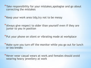 *Take responsibility for your mistakes,apologise and go about
correcting the mistakes
*Keep your work area tidy,try not to be messy
*Always give respect to older than yourself even if they are
junior to you in position
*Put your phone on silent or vibrating mode at workplace
*Make sure you turn off the monitor while you go out for lunch
or tea breaks
*Never wear casual wears at work.and females should avoid
wearing heavy jewellery at work
 