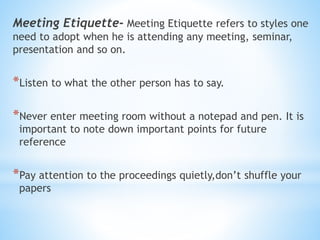 Meeting Etiquette- Meeting Etiquette refers to styles one
need to adopt when he is attending any meeting, seminar,
presentation and so on.
*Listen to what the other person has to say.
*Never enter meeting room without a notepad and pen. It is
important to note down important points for future
reference
*Pay attention to the proceedings quietly,don’t shuffle your
papers
 
