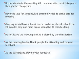 *Do not dominate the meeting.All communication must take place
through the chairperson
*Never be late for Meeting,it is extremely rude to arrive late for
meeting
*Meeting should have a break every two houurs.breaks should be
20 minutes long and meal break should be 30 minutes long
*Do not leave the meeting until it is closed by the chairperson
*As the meeting leader,Thank people for attending and request
feedback
*As the participant,provide your feedback
 