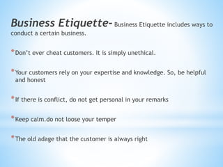 Business Etiquette- Business Etiquette includes ways to
conduct a certain business.
*Don’t ever cheat customers. It is simply unethical.
*Your customers rely on your expertise and knowledge. So, be helpful
and honest
*If there is conflict, do not get personal in your remarks
*Keep calm.do not loose your temper
*The old adage that the customer is always right
 
