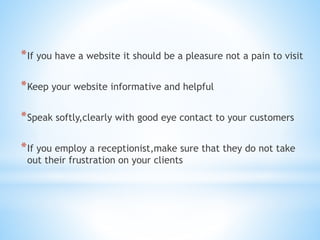 *If you have a website it should be a pleasure not a pain to visit
*Keep your website informative and helpful
*Speak softly,clearly with good eye contact to your customers
*If you employ a receptionist,make sure that they do not take
out their frustration on your clients
 