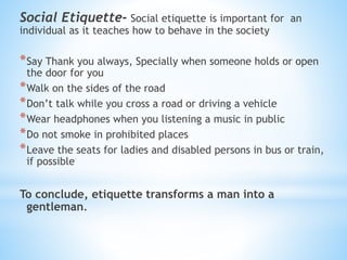 Social Etiquette- Social etiquette is important for an
individual as it teaches how to behave in the society
*Say Thank you always, Specially when someone holds or open
the door for you
*Walk on the sides of the road
*Don’t talk while you cross a road or driving a vehicle
*Wear headphones when you listening a music in public
*Do not smoke in prohibited places
*Leave the seats for ladies and disabled persons in bus or train,
if possible
To conclude, etiquette transforms a man into a
gentleman.
 