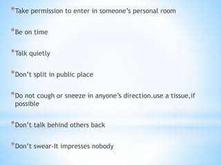 *Take permission to enter in someone’s personal room
*Be on time
*Talk quietly
*Don’t split in public place
*Do not cough or sneeze in anyone’s direction.use a tissue,if
possible
*Don’t talk behind others back
*Don’t swear-It impresses nobody
 