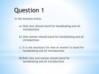 Question 1
In the business arena:
a) Only men should stand for handshaking and all
introductions
b) Only women should stand for handshaking and all
introductions
c) It is not necessary for men or women to stand for
handshaking and all introductions
d) Both men and women should stand for
handshaking and all introductions
 