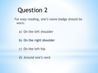 Question 2
For easy reading, one’s name badge should be
worn:
a) On the left shoulder
b) On the right shoulder
c) On the left hip
d) Around one’s neck
 