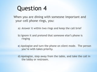 Question 4
When you are dining with someone important and
your cell phone rings, you:
a) Answer it within two rings and keep the call brief
b) Ignore it and pretend that someone else’s phone is
ringing
c) Apologize and turn the phone on silent mode. The person
you’re with takes priority.
d) Apologize, step away from the table, and take the call in
the lobby or restroom.
 