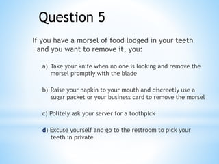 Question 5
If you have a morsel of food lodged in your teeth
and you want to remove it, you:
a) Take your knife when no one is looking and remove the
morsel promptly with the blade
b) Raise your napkin to your mouth and discreetly use a
sugar packet or your business card to remove the morsel
c) Politely ask your server for a toothpick
d) Excuse yourself and go to the restroom to pick your
teeth in private
 