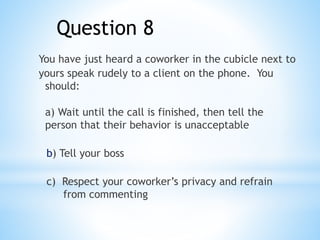 You have just heard a coworker in the cubicle next to
yours speak rudely to a client on the phone. You
should:
a) Wait until the call is finished, then tell the
person that their behavior is unacceptable
b) Tell your boss
c) Respect your coworker’s privacy and refrain
from commenting
Question 8
 
