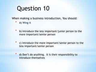 When making a business introduction, You should:
* A) Wing it
* b) Introduce the less important/junior person to the
more important/senior person
* c) Introduce the more important/senior person to the
less important/senior person
* d) Don’t do anything. It is their responsibility to
introduce themselves
Question 10
 